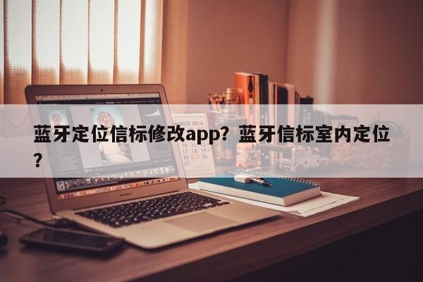 蓝牙定位信标修改app？蓝牙信标室内定位？-第1张图片