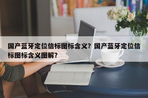 国产蓝牙定位信标图标含义？国产蓝牙定位信标图标含义图解？-第1张图片