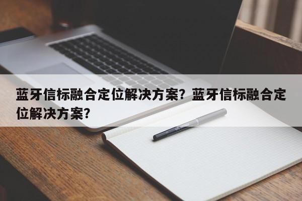 蓝牙信标融合定位解决方案？蓝牙信标融合定位解决方案？-第1张图片