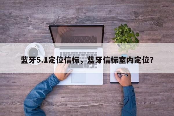 蓝牙5.1定位信标，蓝牙信标室内定位？-第1张图片