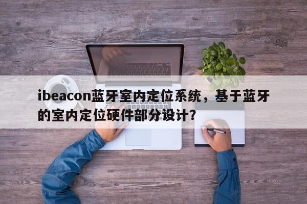 ibeacon蓝牙室内定位系统，基于蓝牙的室内定位硬件部分设计？-第1张图片