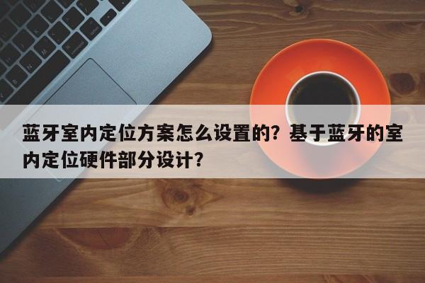 蓝牙室内定位方案怎么设置的？基于蓝牙的室内定位硬件部分设计？-第1张图片