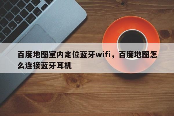 百度地图室内定位蓝牙wifi，百度地图怎么连接蓝牙耳机-第1张图片