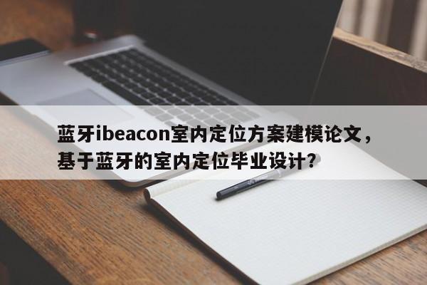 蓝牙ibeacon室内定位方案建模论文，基于蓝牙的室内定位毕业设计？-第1张图片