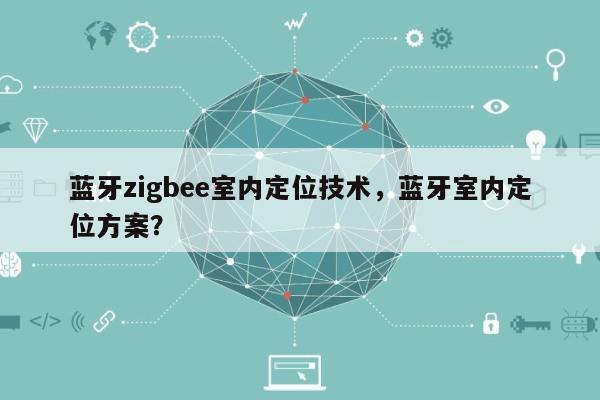 蓝牙zigbee室内定位技术，蓝牙室内定位方案？-第1张图片