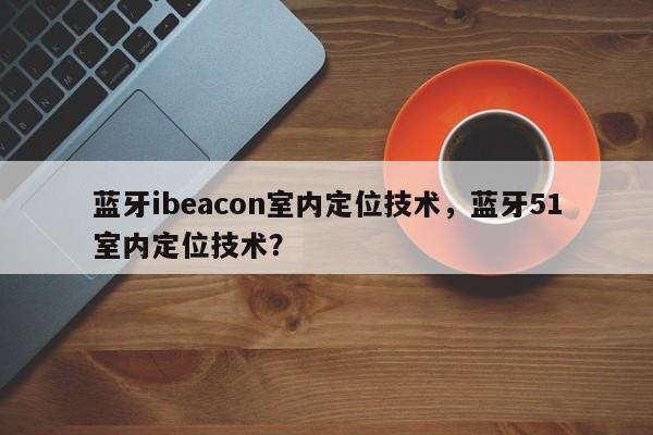 蓝牙ibeacon室内定位技术，蓝牙51室内定位技术？-第1张图片