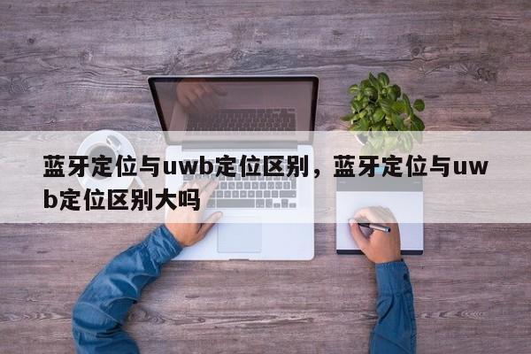 蓝牙定位与uwb定位区别，蓝牙定位与uwb定位区别大吗-第1张图片