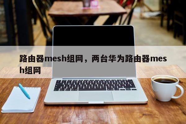 路由器mesh组网，两台华为路由器mesh组网-第1张图片