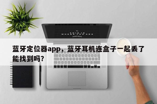 蓝牙定位器app，蓝牙耳机连盒子一起丢了能找到吗？-第1张图片