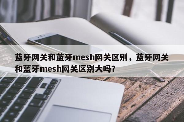 蓝牙网关和蓝牙mesh网关区别，蓝牙网关和蓝牙mesh网关区别大吗？-第1张图片