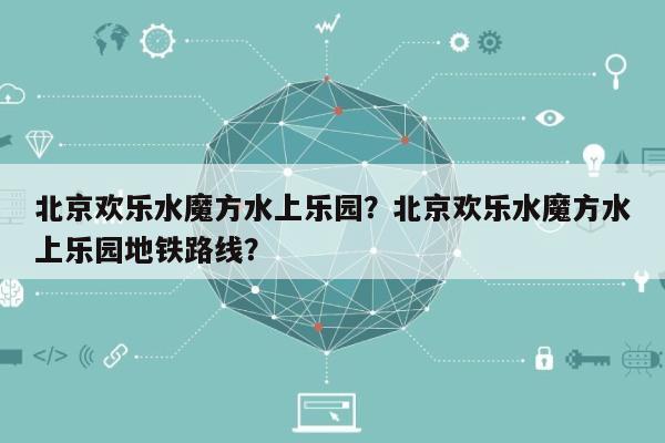 北京欢乐水魔方水上乐园？北京欢乐水魔方水上乐园地铁路线？-第1张图片