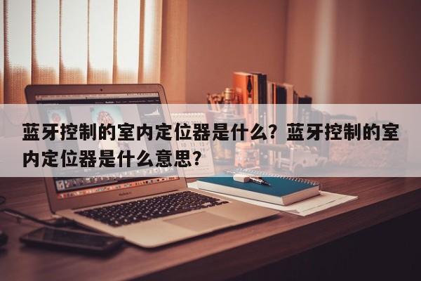 蓝牙控制的室内定位器是什么？蓝牙控制的室内定位器是什么意思？-第1张图片