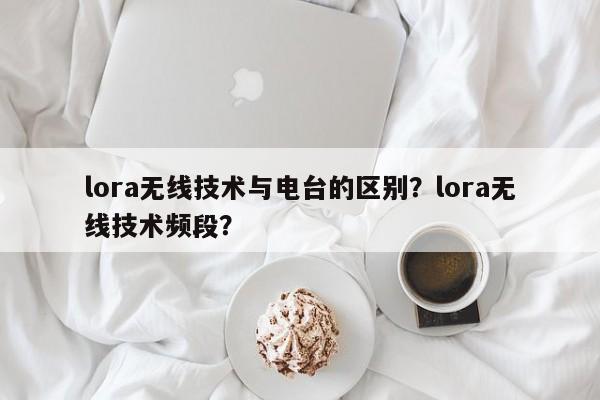 lora无线技术与电台的区别？lora无线技术频段？-第1张图片