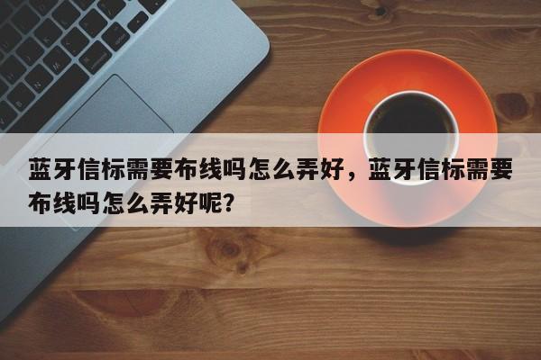 蓝牙信标需要布线吗怎么弄好，蓝牙信标需要布线吗怎么弄好呢？-第1张图片