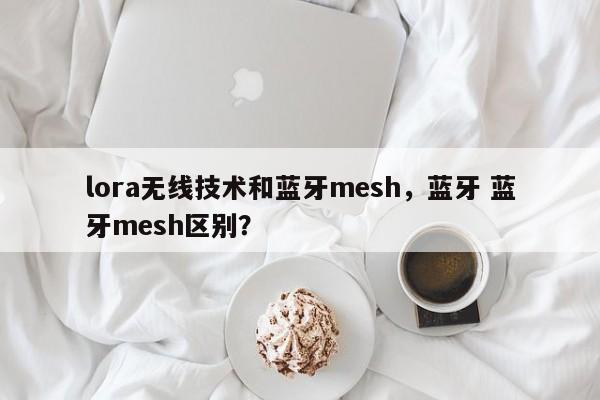 lora无线技术和蓝牙mesh，蓝牙 蓝牙mesh区别？-第1张图片