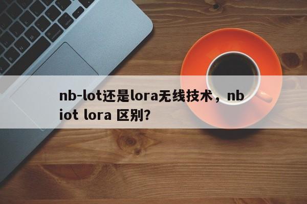 nb-lot还是lora无线技术，nb iot lora 区别？-第1张图片