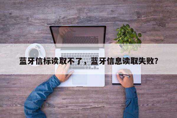 蓝牙信标读取不了，蓝牙信息读取失败？-第1张图片