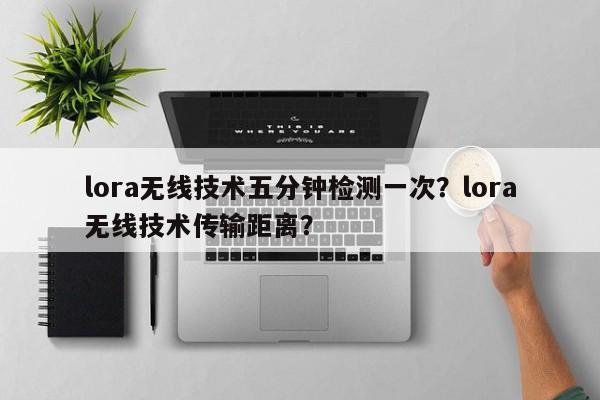 lora无线技术五分钟检测一次？lora无线技术传输距离？-第1张图片