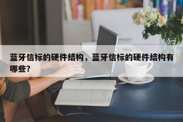 蓝牙信标的硬件结构，蓝牙信标的硬件结构有哪些？-第1张图片