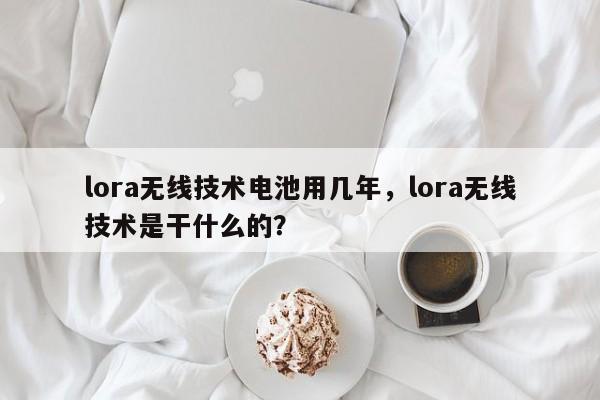 lora无线技术电池用几年，lora无线技术是干什么的？-第1张图片