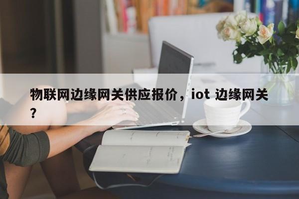 物联网边缘网关供应报价，iot 边缘网关？-第1张图片