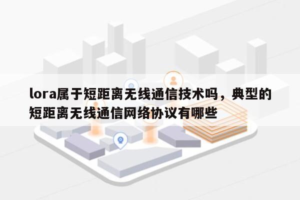 lora属于短距离无线通信技术吗，典型的短距离无线通信网络协议有哪些-第1张图片