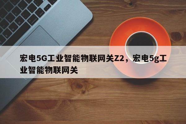 宏电5G工业智能物联网关Z2，宏电5g工业智能物联网关-第1张图片