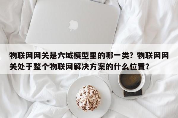 物联网网关是六域模型里的哪一类？物联网网关处于整个物联网解决方案的什么位置？-第1张图片