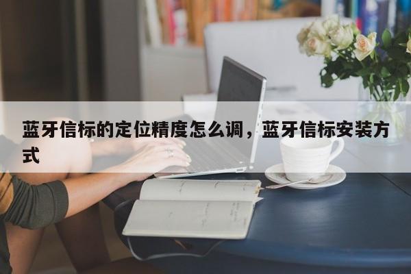 蓝牙信标的定位精度怎么调，蓝牙信标安装方式-第1张图片