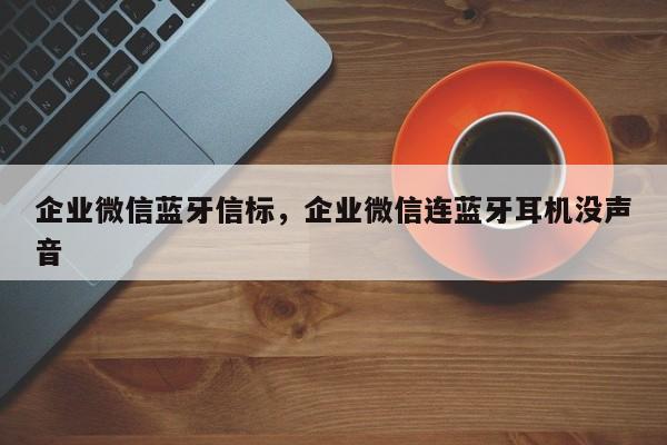 企业微信蓝牙信标，企业微信连蓝牙耳机没声音-第1张图片