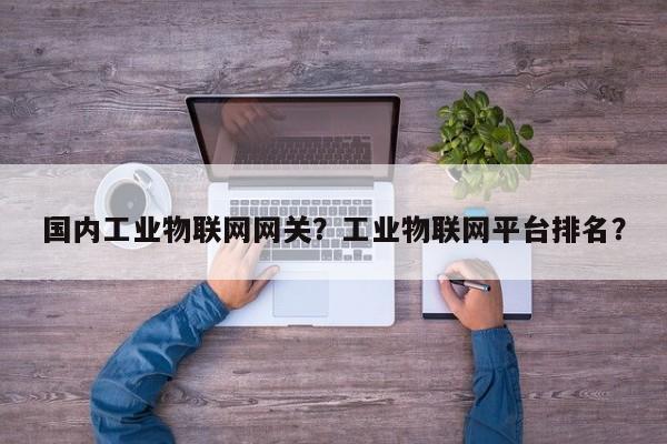 国内工业物联网网关？工业物联网平台排名？-第1张图片