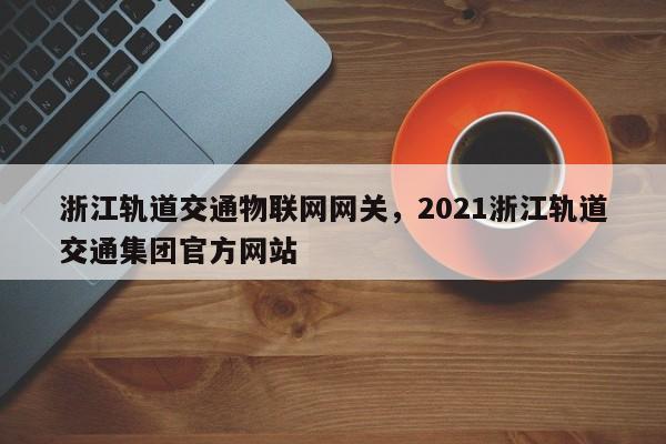 浙江轨道交通物联网网关，2021浙江轨道交通集团官方网站
-第1张图片