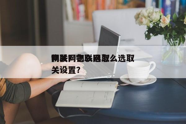 物联网怎么选取
网关？物联网怎么选取
网关设置？-第1张图片