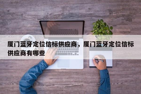 厦门蓝牙定位信标供应商，厦门蓝牙定位信标供应商有哪些-第1张图片