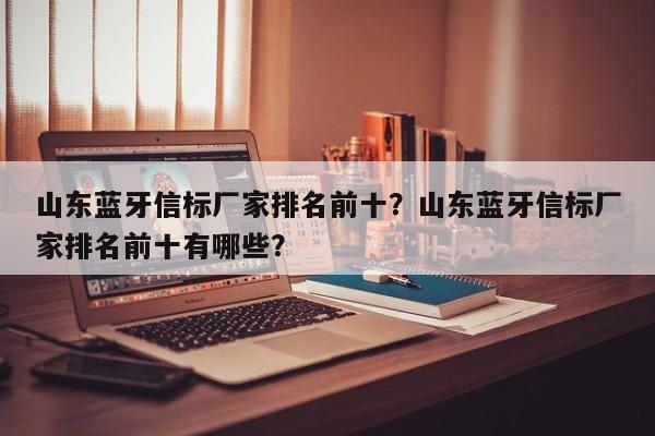 山东蓝牙信标厂家排名前十？山东蓝牙信标厂家排名前十有哪些？-第1张图片