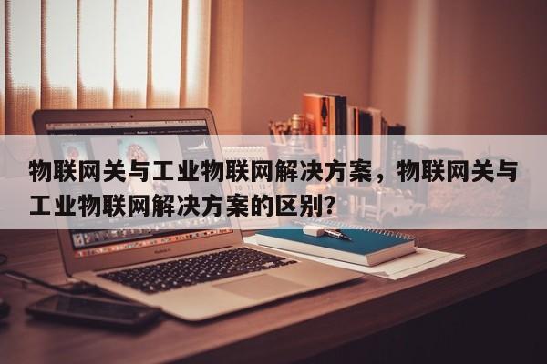 物联网关与工业物联网解决方案，物联网关与工业物联网解决方案的区别？-第1张图片