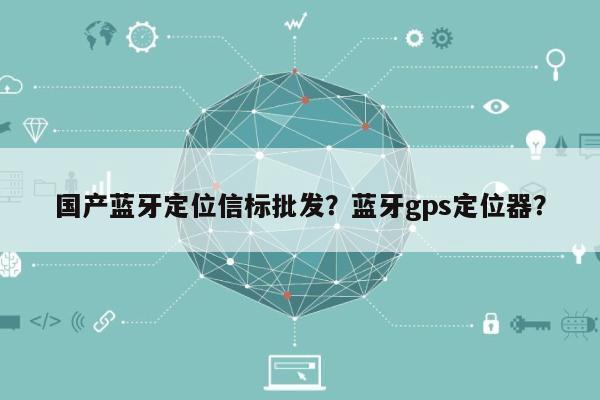 国产蓝牙定位信标批发？蓝牙gps定位器？-第1张图片