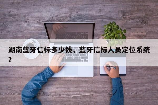 湖南蓝牙信标多少钱，蓝牙信标人员定位系统？-第1张图片