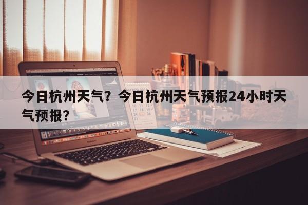 今日杭州天气？今日杭州天气预报24小时天气预报？-第1张图片