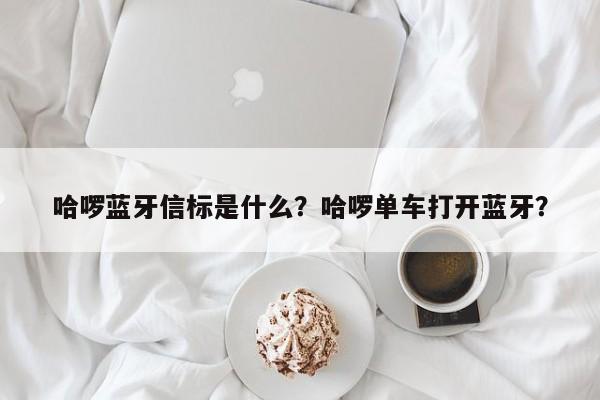 哈啰蓝牙信标是什么？哈啰单车打开蓝牙？-第1张图片