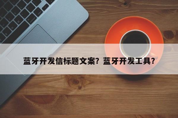 蓝牙开发信标题文案？蓝牙开发工具？-第1张图片