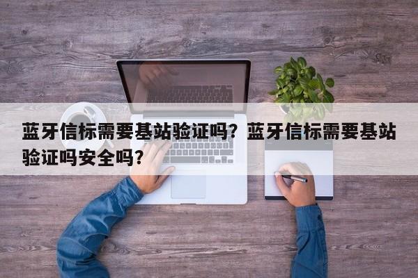 蓝牙信标需要基站验证吗？蓝牙信标需要基站验证吗安全吗？-第1张图片