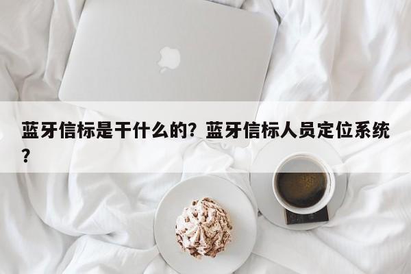 蓝牙信标是干什么的？蓝牙信标人员定位系统？-第1张图片