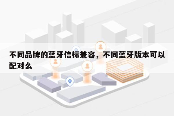 不同品牌的蓝牙信标兼容，不同蓝牙版本可以配对么-第1张图片