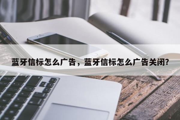 蓝牙信标怎么广告，蓝牙信标怎么广告关闭？-第1张图片