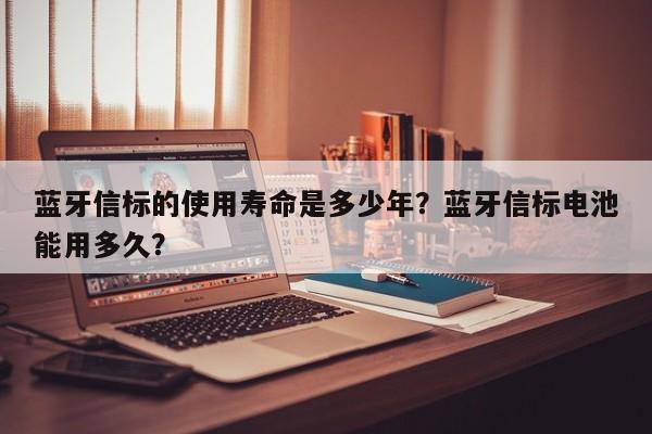 蓝牙信标的使用寿命是多少年？蓝牙信标电池能用多久？-第1张图片