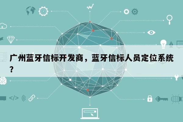 广州蓝牙信标开发商，蓝牙信标人员定位系统？-第1张图片