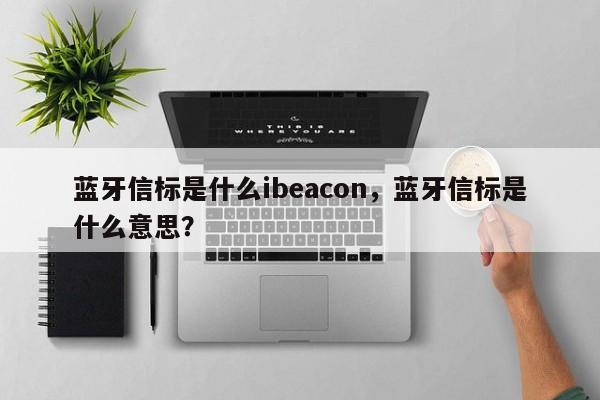 蓝牙信标是什么ibeacon，蓝牙信标是什么意思？-第1张图片