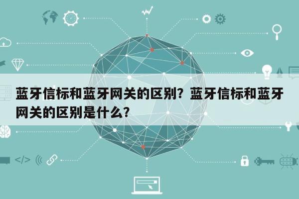 蓝牙信标和蓝牙网关的区别？蓝牙信标和蓝牙网关的区别是什么？-第1张图片