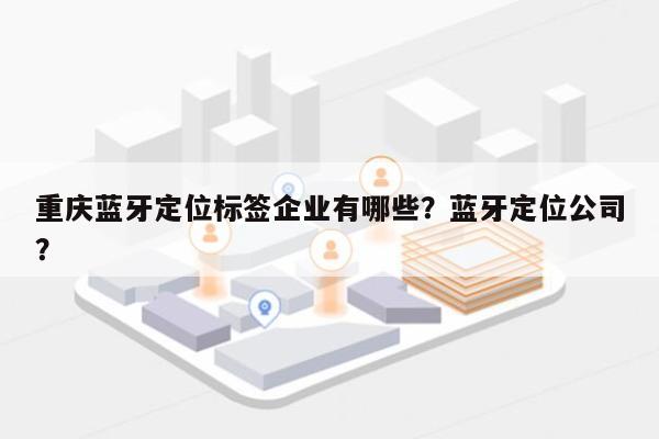 重庆蓝牙定位标签企业有哪些？蓝牙定位公司？-第1张图片
